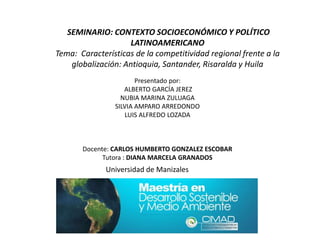 SEMINARIO: CONTEXTO SOCIOECONÓMICO Y POLÍTICO
                     LATINOAMERICANO
Tema: Características de la competitividad regional frente a la
    globalización: Antioquia, Santander, Risaralda y Huila
                       Presentado por:
                   ALBERTO GARCÍA JEREZ
                  NUBIA MARINA ZULUAGA
                SILVIA AMPARO ARREDONDO
                   LUIS ALFREDO LOZADA



       Docente: CARLOS HUMBERTO GONZALEZ ESCOBAR
             Tutora : DIANA MARCELA GRANADOS
              Universidad de Manizales
 