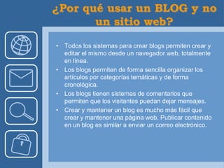 • Todos los sistemas para crear blogs permiten crear y
  editar el mismo desde un navegador web, totalmente
  en línea.
• Los blogs permiten de forma sencilla organizar los
  artículos por categorías temáticas y de forma
  cronológica.
• Los blogs tienen sistemas de comentarios que
  permiten que los visitantes puedan dejar mensajes.
• Crear y mantener un blog es mucho más fácil que
  crear y mantener una página web. Publicar contenido
  en un blog es similar a enviar un correo electrónico.
 