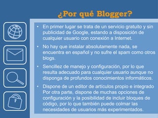 • En primer lugar se trata de un servicio gratuito y sin
  publicidad de Google, estando a disposición de
  cualquier usuario con conexión a Internet.
• No hay que instalar absolutamente nada, se
  encuentra en español y no sufre el spam como otros
  blogs.
• Sencillez de manejo y configuración, por lo que
  resulta adecuado para cualquier usuario aunque no
  disponga de profundos conocimientos informáticos.
• Dispone de un editor de artículos propio e integrado
  Por otra parte, dispone de muchas opciones de
  configuración y la posibilidad de incluir bloques de
  código, por lo que también puede colmar las
  necesidades de usuarios más experimentados.
 