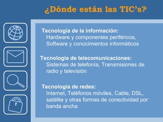 Tecnología de la información:
 Hardware y componentes periféricos,
 Software y conocimientos informáticos

Tecnología de telecomunicaciones:
  Sistemas de telefonía, Transmisiones de
  radio y televisión

Tecnología de redes:
 Internet, Teléfonos móviles, Cable, DSL,
 satélite y otras formas de conectividad por
 banda ancha
 