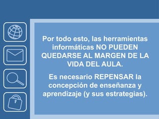 Por todo esto, las herramientas
  informáticas NO PUEDEN
QUEDARSE AL MARGEN DE LA
       VIDA DEL AULA.
 Es necesario REPENSAR la
 concepción de enseñanza y
aprendizaje (y sus estrategias).
 