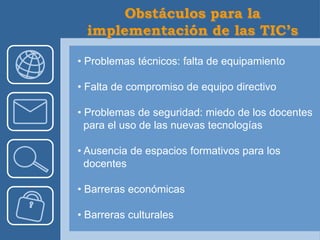 • Problemas técnicos: falta de equipamiento

• Falta de compromiso de equipo directivo

• Problemas de seguridad: miedo de los docentes
  para el uso de las nuevas tecnologías

• Ausencia de espacios formativos para los
  docentes

• Barreras económicas

• Barreras culturales
 