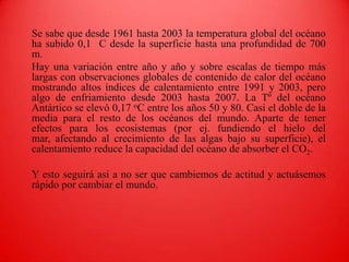 Se sabe que desde 1961 hasta 2003 la temperatura global del océano ha subido 0,1 °C desde la superficie hasta una profundidad de 700 m. 	Hay una variación entre año y año y sobre escalas de tiempo más largas con observaciones globales de contenido de calor del océano mostrando altos índices de calentamiento entre 1991 y 2003, pero algo de enfriamiento desde 2003 hasta 2007. La Tº del océano Antártico se elevó 0,17 oC entre los años 50 y 80. Casi el doble de la media para el resto de los océanos del mundo. Aparte de tener efectos para los ecosistemas (por ej. fundiendo el hielo del mar, afectando al crecimiento de las algas bajo su superficie), el calentamiento reduce la capacidad del océano de absorber el CO2.	Y esto seguirá así a no ser que cambiemos de actitud y actuásemos rápido por cambiar el mundo.
