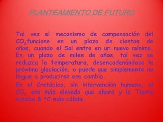PLANTEAMIENTO DE FUTUROTal vez el mecanismo de compensación del CO2funcione en un plazo de cientos de años, cuando el Sol entre en un nuevo mínimo. En un plazo de miles de años, tal vez se reduzca la temperatura, desencadenándose la próxima glaciación, o puede que simplemente no llegue a producirse ese cambio.	En el Cretácico, sin intervención humana, el CO2 era más elevado que ahora y la Tierra estaba 8 °C más cálida.