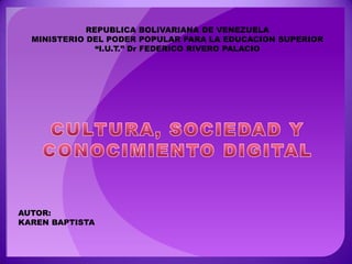 REPUBLICA BOLIVARIANA DE VENEZUELA MINISTERIO DEL PODER POPULAR PARA LA EDUCACION SUPERIOR “I.U.T.” Dr FEDERICO RIVERO PALACIO CULTURA, SOCIEDAD Y CONOCIMIENTO DIGITAL AUTOR:  KAREN BAPTISTA 