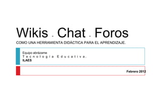 Wikis Chat Foros    -                        -
COMO UNA HERRAMIENTA DIDÁCTICA PARA EL APRENDIZAJE.

  Equipo abrázame
  T e c n o l o g í a   E d u c a t i v a.
  ILAES


                                                      Febrero 2012
 