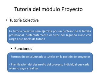 Tutoría del módulo Proyecto
• Tutoría Colectiva
La tutoría colectiva será ejercida por un profesor de la familia
profesional, preferentemente el tutor del segundo curso con
cargo a sus horas de tutoría
• Funciones
- Formación del alumnado a tutelar en la gestión de proyectos
- Planificación del desarrollo del proyecto individual que cada
alumno vaya a realizar
 
