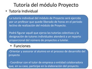 Tutoría del módulo Proyecto
• Tutoría Individual
La tutoría individual del módulo de Proyecto será ejercida
por un profesor que quede liberado de horas en el periodo
lectivo de realización del módulo de Proyecto.
Podrá figurar aquél que ejerza las tutorías colectivas y la
designación de tutores individuales atenderá a un reparto
proporcional del número de proyectos a tutelar.
• Funciones
-Orientar y asesorar al alumno en el proceso de desarrollo del
proyecto
- Coordinar con el tutor de empresa o entidad colaboradora
que, en su caso, participe en la elaboración del proyecto.
 