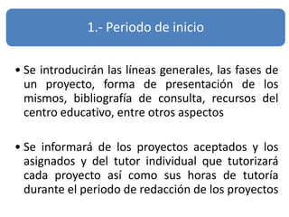 1.- Periodo de inicio
• Se introducirán las líneas generales, las fases de
un proyecto, forma de presentación de los
mismos, bibliografía de consulta, recursos del
centro educativo, entre otros aspectos
• Se informará de los proyectos aceptados y los
asignados y del tutor individual que tutorizará
cada proyecto así como sus horas de tutoría
durante el periodo de redacción de los proyectos
 