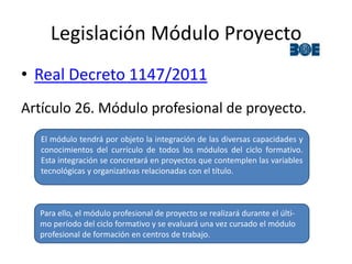 Legislación Módulo Proyecto
• Real Decreto 1147/2011
Artículo 26. Módulo profesional de proyecto.
El módulo tendrá por objeto la integración de las diversas capacidades y
conocimientos del currículo de todos los módulos del ciclo formativo.
Esta integración se concretará en proyectos que contemplen las variables
tecnológicas y organizativas relacionadas con el título.
Para ello, el módulo profesional de proyecto se realizará durante el últi-
mo período del ciclo formativo y se evaluará una vez cursado el módulo
profesional de formación en centros de trabajo.
 