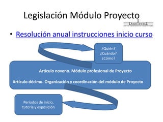 Legislación Módulo Proyecto
• Resolución anual instrucciones inicio curso
Artículo noveno. Módulo profesional de Proyecto
Artículo décimo. Organización y coordinación del módulo de Proyecto
¿Quién?
¿Cuándo?
¿Cómo?
Periodos de inicio,
tutoría y exposición
 