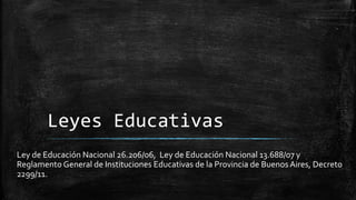 Leyes Educativas
Ley de Educación Nacional 26.206/06, Ley de Educación Nacional 13.688/07 y
Reglamento General de Instituciones Educativas de la Provincia de Buenos Aires, Decreto
2299/11.
 
