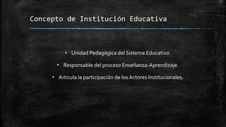 Concepto de Institución Educativa
• Unidad Pedagógica del Sistema Educativo.
• Responsable del proceso Enseñanza-Aprendizaje.
• Articula la participación de los Actores Institucionales.
 