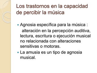 Los trastornos en la capacidad 
de percibir la música 
 Agnosia específica para la música : 
alteración en la percepción auditiva, 
lectura, escritura o ejecución musical 
no relacionada con alteraciones 
sensitivas o motoras. 
 La amusia es un tipo de agnosia 
musical. 
 
