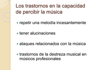 Los trastornos en la capacidad 
de percibir la música 
 repetir una melodía incesantemente 
 tener alucinaciones 
 ataques relacionados con la música 
 trastornos de la destreza musical en 
músicos profesionales 
 