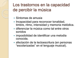 Los trastornos en la capacidad 
de percibir la música 
 Síntomas de amusia 
 Incapacidad para reconocer tonalidad, 
timbre, ritmo, intensidad y memoria melódica. 
 diferenciar la música como tal entre otros 
sonidos 
 imposibilidad de identificar una melodía 
conocida. 
 afectación de la lectoescritura (en personas 
“escolarizadas” en el lenguaje musical). 
 
