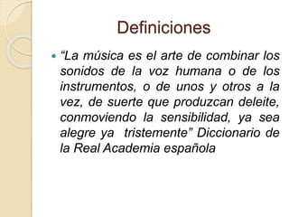 Definiciones 
 “La música es el arte de combinar los 
sonidos de la voz humana o de los 
instrumentos, o de unos y otros a la 
vez, de suerte que produzcan deleite, 
conmoviendo la sensibilidad, ya sea 
alegre ya tristemente” Diccionario de 
la Real Academia española 
 