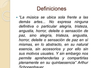 Definiciones 
 “La música se ubica sola frente a las 
demás artes... No expresa ninguna 
definitiva o particular alegría, tristeza, 
angustia, horror, deleite o sensación de 
paz, sino alegría, tristeza, angustia, 
horror, deleite o sensación de paz en sí 
mismas, en lo abstracto, en su natural 
esencia, sin accesorios y por ello sin 
sus motivos usuales. Y sin embargo nos 
permite aprehenderlas y compartirlas 
plenamente en su quintaesencia” Arthur 
Schopenhauer 
 