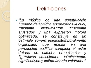 Definiciones 
 “La música es una construcción 
humana de sonidos encauzados la cual, 
mediante instrumentos finamente 
ajustados y una expresión motora 
optimizada, se constituye en un 
estímulo sonoro espaciotemporalmente 
organizado que resulta en una 
percepción auditiva compleja al estar 
dotada de estados emocionales y 
figurativos conscientes estéticamente 
significativos y culturalmente valorados” 
 