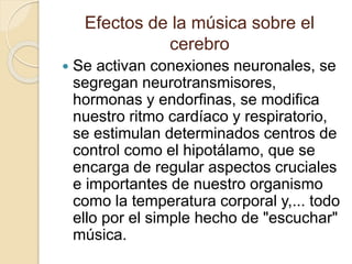 Efectos de la música sobre el 
cerebro 
 Se activan conexiones neuronales, se 
segregan neurotransmisores, 
hormonas y endorfinas, se modifica 
nuestro ritmo cardíaco y respiratorio, 
se estimulan determinados centros de 
control como el hipotálamo, que se 
encarga de regular aspectos cruciales 
e importantes de nuestro organismo 
como la temperatura corporal y,... todo 
ello por el simple hecho de "escuchar" 
música. 
 