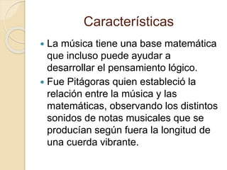 Características 
 La música tiene una base matemática 
que incluso puede ayudar a 
desarrollar el pensamiento lógico. 
 Fue Pitágoras quien estableció la 
relación entre la música y las 
matemáticas, observando los distintos 
sonidos de notas musicales que se 
producían según fuera la longitud de 
una cuerda vibrante. 
 