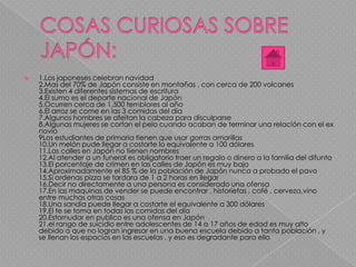 1.Los japoneses celebran navidad
2.Mas del 70% de Japón consiste en montañas , con cerca de 200 volcanes
3.Existen 4 diferentes sistemas de escritura
4.El sumo es el deporte nacional de Japón
5.Ocurren cerca de 1,500 temblores al año
6.El arroz se come en las 3 comidas del día
7.Algunos hombres se afeitan la cabeza para disculparse
8.Algunas mujeres se cortan el pelo cuando acaban de terminar una relación con el ex
novio
9Los estudiantes de primaria tienen que usar gorras amarillas
10.Un melón pude llegar a costarte lo equivalente a 100 dólares
11.Las calles en Japón no tienen nombres
12.Al atender a un funeral es obligatorio traer un regalo o dinero a la familia del difunto
13.El porcentaje de crimen en las calles de Japón es muy bajo
14.Aproximadamente el 85 % de la población de Japón nunca a probado el pavo
15.Si ordenas pizza se tardara de 1 a 2 horas en llegar
16.Decir no directamente a una persona es considerado una ofensa
17.En las maquinas de vender se puede encontrar , historietas , café , cerveza,vino
entre muchas otras cosas
18.Una sandia puede llegar a costarte el equivalente a 300 dólares
19.El te se toma en todas las comidas del día
20.Estornudar en publico es una ofensa en Japón
21.el rango de suicidio entre adolescentes de 14 a 17 años de edad es muy alto
debido a que no logran ingresar en una buena escuela debido a tanta población , y
se llenan los espacios en las escuelas , y eso es degradante para ello
 