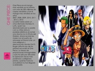 One Piece es el manga
más vendido en la historia
con más de 300 millones de
copias vendidas y fue el
manga más vendido en los
años
2007, 2008, 2009, 2010, 2011
, 2012 y 2013
La serie habla sobre un
chico llamado Monkey D.
Luffy, quien fue
abandonado por su padre
y en su niñez obtuvo
poderes elásticos al comer
una Akuma no mi (Fruta del
Diablo). Ahora recorre los
mares con el sueño de
atravesar el Grand Line, un
mar peligroso y
desconocido donde Gol D.
Roger (difunto rey de los
piratas) escondió el One
Piece, un tesoro de
proporciones inimaginables
y que ha sido por décadas
la aspiración de los más
poderosos y peligrosos
piratas, quienes hasta la
actualidad no han llegado
a obtenerlo
 