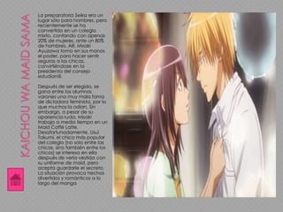 La preparatoria Seika era un
lugar sólo para hombres, pero
recientemente se ha
convertido en un colegio
mixto, contando con apenas
20% de mujeres, ante un 80%
de hombres. Allí, Misaki
Ayuzawa toma en sus manos
el poder, para hacer sentir
seguras a las chicas,
convirtiéndose en la
presidenta del consejo
estudiantil.
Después de ser elegida, se
gana entre los alumnos
varones una muy mala fama
de dictadora feminista, por lo
que muchos la odian. Sin
embargo, a pesar de su
apariencia ruda, Misaki
trabaja a medio tiempo en un
Maid Caffé Latte.
Desafortunadamente, Usui
Takumi, el chico más popular
del colegio (no solo entre las
chicas, sino también entre los
chicos) se interesa en ella
después de verla vestida con
su uniforme de maid, pero
acepta guardarle el secreto.
La situación provoca hechos
divertidos y románticos a lo
largo del manga
 