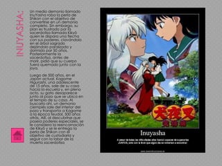 Un medio demonio llamado
InuYasha roba la perla de
Shikon con el objetivo de
convertirse en un demonio
completo. Sin embargo, su
plan es frustrado por la
sacerdotisa llamada Kikyō
quien le dispara una flecha
con sus poderes, clavándolo
en el árbol sagrado
dejándolo paralizado y
dormido por 50 años.
Posteriormente la
sacerdotisa, antes de
morir, pidió que su cuerpo
fuera quemado junto con la
joya.
Luego de 500 años, en el
Japón actual, Kagome
Higurashi, una adolescente
de 15 años, sale de su casa
hacia la escuela y, en pleno
acto, su gato desaparece
junto al pozo que se ubica en
el templo de su casa. Al
buscarlo ahí, un demonio
ciempiés sale del interior del
pozo y transporta a Kagome
a la época feudal, 500 años
atrás. Allí, al descubrirse que
poseía poderes especiales, se
le considera la reencarnación
de Kikyō y se le entrega la
perla de Shikon con el
objetivo de custodiarla y
seguir con la labor de la
muerta sacerdotisa
 