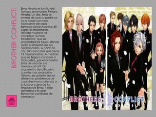 Ema Hinata es la hija del
famoso aventurero Rintaro
Hinata. Un día, Ema se
entera de que su padre se
va a casar con una
fabricante de ropa
llamada Miwa Asahina. En
lugar de molestarlos,
decide mudarse al
complejo "Sunrise
Residence" que es
propiedad de Miwa, dónde
viven la mayoría de sus
hermanastros. A partir de
ahí, ella descubre que tiene
13 hermanastros. A medida
que se llega a conocer a
todos ellos, ¿se enamorara
Ema de uno de sus
hermanastros?. Un
argumento sencillo,pero
cuanto mas avancé la
historia, se podrán ver los
diferentes problemas de
cada hermano saliendo a
la luz por culpa de la
llegada de Ema. Y esto
generara a lo que
llamamos conflictos de
hermanos
 