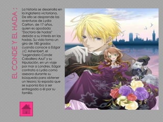 La historia se desarrolla en
la Inglaterra victoriana.
De ello se desprende las
aventuras de Lydia
Carlton, de 17 años,
quien es apodada
"Doctora de hadas"
debido a su interés en las
hadas. Su vida toma un
giro de 180 grados
cuando conoce a Edgar
J.C Ashenbert, el
"Legendario Conde
Caballero Azul" y su
tripulación, en un viaje
por mar a Londres. Edgar
contrata a Lydia como
asesora durante su
búsqueda para obtener
un tesoro; la espada que
se suponía iba a ser
entregada a él por su
familia.
 