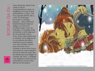 Yano Motoharu tiene 2 de
cada 3 chicas
conquistadas en clase, es
habilidoso en todo lo que
quiera llevar a cabo, y es
muy popular dentro de su
curso. Sin embargo,
esconde un amargo
pasado… Nana (Nanami
Takahashi)al principio se
obliga a sí misma no
hacerle ningún caso, sin
embargo, no puede evitar
comenzar a sentir algo por
él. Al acercarse más a
Yano, Nana descubrirá que
su anterior novia falleció en
un accidente de tráfico
mientras se encontraba
con otro hombre, hecho
que evitó que Yano
volviese a sentir amor hacia
otra persona. Nana deberá
entonces afrontar todo tipo
de obstáculos para llegar al
corazón de Yano, y al llegar
a él, deberán luchar por sus
sentimientos mucho más
allá de los recuerdos
 