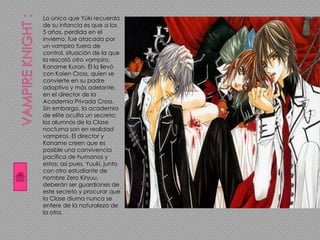 Lo único que Yūki recuerda
de su infancia es que a los
5 años, perdida en el
invierno, fue atacada por
un vampiro fuera de
control, situación de la que
la rescató otro vampiro,
Kaname Kuran. Él la llevó
con Kaien Cross, quien se
convierte en su padre
adoptivo y más adelante,
en el director de la
Academia Privada Cross.
Sin embargo, la academia
de elite oculta un secreto:
los alumnos de la Clase
nocturna son en realidad
vampiros. El director y
Kaname creen que es
posible una convivencia
pacífica de humanos y
estos; así pues, Yuuki, junto
con otro estudiante de
nombre Zero Kiryuu,
deberán ser guardianes de
este secreto y procurar que
la Clase diurna nunca se
entere de la naturaleza de
la otra.
 
