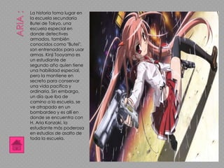 La historia toma lugar en
la escuela secundaria
Butei de Tokyo, una
escuela especial en
donde detectives
armados, también
conocidos como "Butei",
son entrenados para usar
armas. Kinji Tooyama es
un estudiante de
segundo año quien tiene
una habilidad especial,
pero la mantiene en
secreto para conservar
una vida pacifica y
ordinaria. Sin embargo,
un día que iba de
camino a la escuela, se
ve atrapado en un
bombardeo y es allí en
donde se encuentra con
H. Aria Kanzaki, la
estudiante más poderosa
en estudios de asalto de
toda la escuela.
 