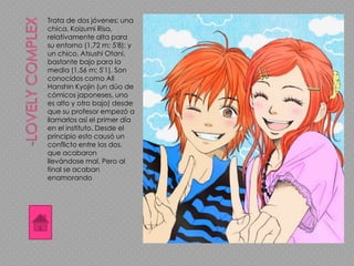 Trata de dos jóvenes: una
chica, Koizumi Risa,
relativamente alta para
su entorno (1,72 m; 5'8); y
un chico, Atsushi Otani,
bastante bajo para la
media (1,56 m; 5'1). Son
conocidos como All
Hanshin Kyojin (un dúo de
cómicos japoneses, uno
es alto y otro bajo) desde
que su profesor empezó a
llamarlos así el primer día
en el instituto. Desde el
principio esto causó un
conflicto entre los dos,
que acabaron
llevándose mal. Pero al
final se acaban
enamorando
 