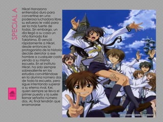 Hikari Hanazono
entrenaba duro para
convertirse en una
poderosa luchadora libre,
su esfuerzo le valió para
ser la más fuerte de
todas. Sin embargo, un
día llegó a su casa un
niño llamado Kei
Takishima. Él venció
rápidamente a Hikari,
desde entonces la
protagonista de la historia
decide derrotar a ese
hombre a cualquier costo
yendo a su misma
escuela. En el instituto
Hikari, ha sido siempre
sobresaliente en los
estudios convirtiéndose
en la alumna número dos
de toda la escuela, pero
sigue intentando superar
a su eterno rival, Kei,
quien siempre se lleva el
primer puesto y la suele
llamar señorita número
dos. AL final tendrán que
enamorarse
 