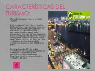  Características del Turismo en Tokio,
Japón:
 Esta ciudad está llena de contrastes,
las tradiciones y su calma, se oponen a
la furia consumista. Los rascacielos se
mezclan con las callecitas de
pequeñas tiendas, repletas de
restaurantes que permanecen abiertos
hasta la madrugada. Todavía subsisten
vestigios del pasado, las típicas casas
de madera, las posadas y las ancianas
vestidas de kimono barriendo la
entrada de sus casas con escobas de
paja.
 En esta ciudad están las sedes
centrales de las mayores empresas, los
colegios y universidades más
prestigiosos, así como el área
financiera, teatros, museos, tiendas y
otros sitios de ocio.
 