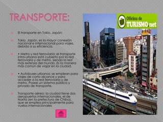  El transporte en Tokio, Japón:
 Tokio, Japón, es la mayor conexión
nacional e internacional para viajes,
debido a su eficiencia.
 • Metro y red ferroviaria: el transporte
intra-urbano está cubierto por la red
ferroviaria y de metro, siendo la red
más extensa del mundo. Es la manera
más común de viajar en la ciudad.
 • Autobuses urbanos: se emplean para
viajes de corto alcance y para
acceder a la red ferroviaria y de
metro. Posee un sistema público y
privado de transporte.
 Transporte aéreo: la ciudad tiene dos
aeropuertos internacionales, el de
Narita (en la prefectura de Chiba),
que se emplea principalmente para
vuelos internacionales
 