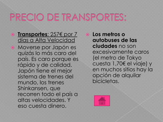  Transportes: 257€ por 7
días a Alta Velocidad
 Moverse por Japón es
quizás lo más caro del
país. Es caro porque es
rápido y de calidad.
Japón tiene el mejor
sistema de trenes del
mundo, los trenes
Shinkansen, que
recorren todo el país a
altas velocidades. Y
eso cuesta dinero.
 Los metros o
autobuses de las
ciudades no son
excesivamente caros
(el metro de Tokyo
cuesta 1,70€ el viaje) y
en muchos sitios hay la
opción de alquilar
bicicletas.
 