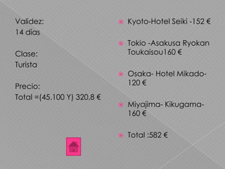 Validez:
14 días
Clase:
Turista
Precio:
Total =(45.100 Y) 320,8 €
 Kyoto-Hotel Seiki -152 €
 Tokio -Asakusa Ryokan
Toukaisou160 €
 Osaka- Hotel Mikado-
120 €
 Miyajima- Kikugama-
160 €
 Total :582 €
 