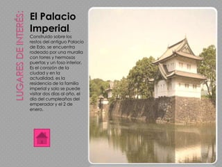 El Palacio
Imperial.
Construido sobre los
restos del antiguo Palacio
de Edo, se encuentra
rodeado por una muralla
con torres y hermosas
puertas y un foso interior.
Es el corazón de la
ciudad y en la
actualidad, es la
residencia de la familia
imperial y solo se puede
visitar dos días al año, el
día del cumpleaños del
emperador y el 2 de
enero.
 