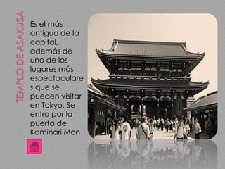 Es el más
antiguo de la
capital,
además de
uno de los
lugares más
espectaculare
s que se
pueden visitar
en Tokyo. Se
entra por la
puerta de
Kaminari Mon
 