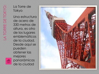 La Torre de
Tokyo:
Una estructura
de acero de
330 metros de
altura, es otro
de los lugares
emblemáticos
de la ciudad.
Desde aquí se
pueden
obtener las
mejores
panorámicas
de la ciudad
 
