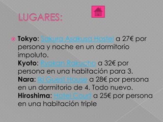  Tokyo: Sakura Asakusa Hostel a 27€ por
persona y noche en un dormitorio
impoluto.
Kyoto: Ryokan Rakucho a 32€ por
persona en una habitación para 3.
Nara: Iki Guest House a 28€ por persona
en un dormitorio de 4. Todo nuevo.
Hiroshima: Hotel Court a 25€ por persona
en una habitación triple
 
