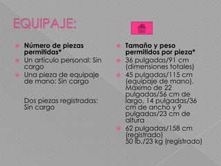  Número de piezas
permitidas*
 Un artículo personal: Sin
cargo
 Una pieza de equipaje
de mano: Sin cargo
Dos piezas registradas:
Sin cargo
 Tamaño y peso
permitidos por pieza*
 36 pulgadas/91 cm
(dimensiones totales)
 45 pulgadas/115 cm
(equipaje de mano).
Máximo de 22
pulgadas/56 cm de
largo, 14 pulgadas/36
cm de ancho y 9
pulgadas/23 cm de
altura
 62 pulgadas/158 cm
(registrado)
50 lb./23 kg (registrado)
 