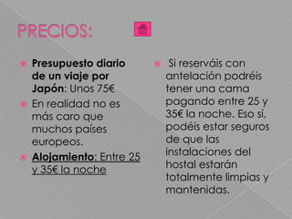  Presupuesto diario
de un viaje por
Japón: Unos 75€
 En realidad no es
más caro que
muchos países
europeos.
 Alojamiento: Entre 25
y 35€ la noche
 Si reserváis con
antelación podréis
tener una cama
pagando entre 25 y
35€ la noche. Eso sí,
podéis estar seguros
de que las
instalaciones del
hostal estarán
totalmente limpias y
mantenidas.
 