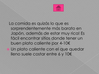 La comida es quizás lo que es
sorprendentemente más barato en
Japón, además de estar muy rica! Es
fácil encontrar sitios donde tener un
buen plato caliente por 4-10€
 Un plato caliente con el que quedar
lleno suele costar entre 6 y 10€
 
