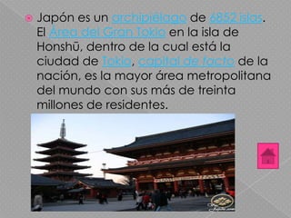  Japón es un archipiélago de 6852 islas.
El Área del Gran Tokio en la isla de
Honshū, dentro de la cual está la
ciudad de Tokio, capital de facto de la
nación, es la mayor área metropolitana
del mundo con sus más de treinta
millones de residentes.
 