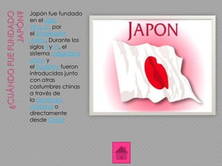 Japón fue fundado
en el siglo
VII a. C. por
el Emperador
Jinmu. Durante los
siglos Vy VI, el
sistema caligráfico
chino y
el budismo fueron
introducidos junto
con otras
costumbres chinas
a través de
la península
coreana o
directamente
desde China
 