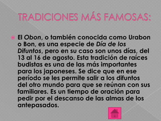  El Obon, o también conocida como Urabon
o Bon, es una especie de Día de los
Difuntos, pero en su caso son unos días, del
13 al 16 de agosto. Esta tradición de raíces
budistas es una de las más importantes
para los japoneses. Se dice que en ese
período se les permite salir a los difuntos
del otro mundo para que se reúnan con sus
familiares. Es un tiempo de oración para
pedir por el descanso de las almas de los
antepasados.
 